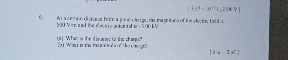 [3.37* 10^(-16)J,2106V]
9. At a certain distance from a point charge, the magnitude of the electric field is
500 V/m and the electric potential is -3.00 kV. 
(a) What is the distance to the charge? 
(b) What is the magnitude of the charge?
[6m,-2mu C]