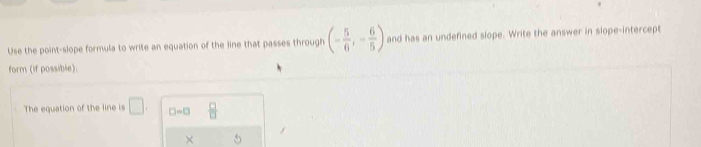 Use the point-slope formula to write an equation of the line that passes through (- 5/6 ,- 6/5 ) and has an undefined slope. Write the answer in slope-intercept 
form (if possible). 
The equation of the line is □ □ =□  □ /□  
×