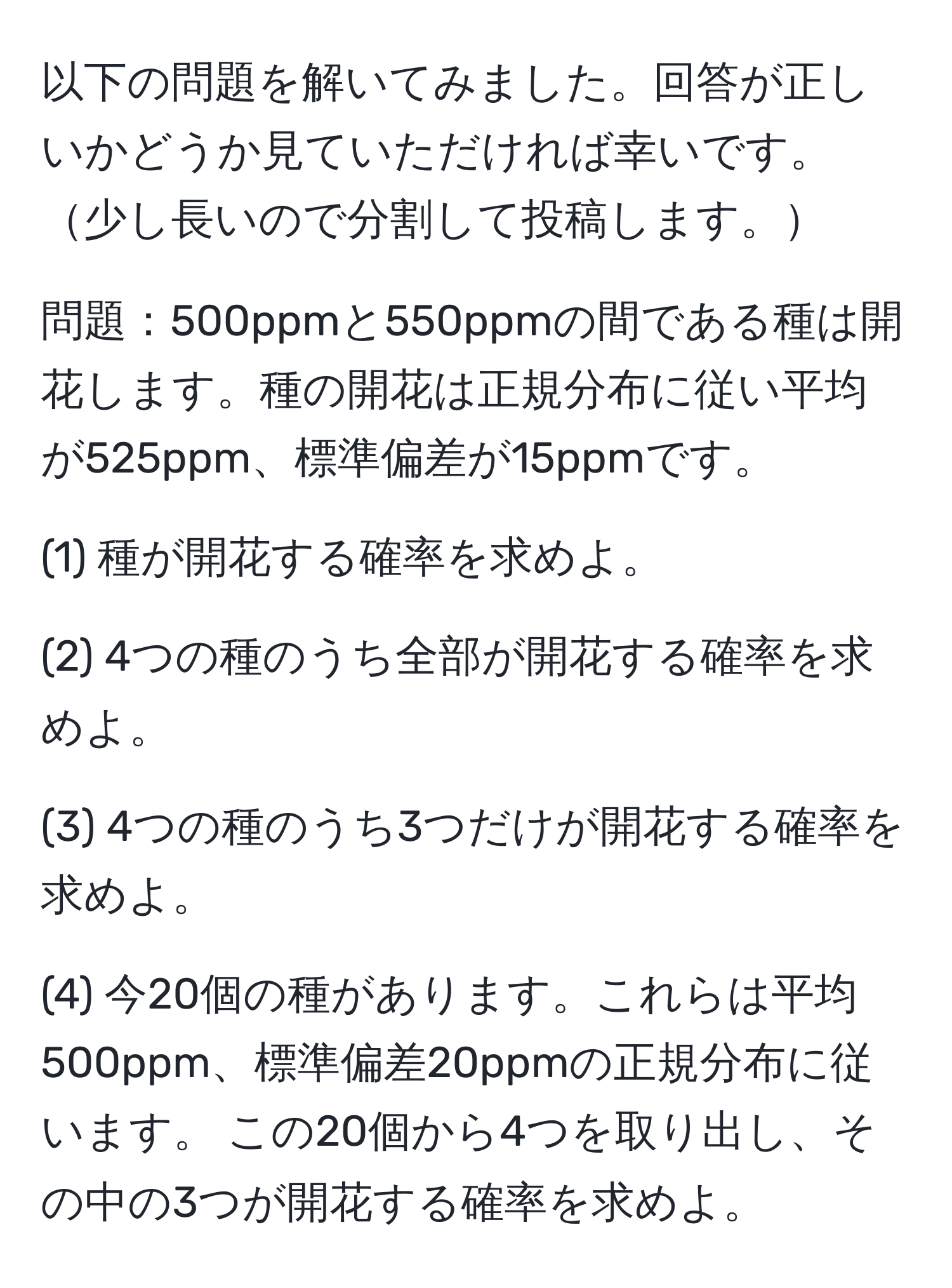 以下の問題を解いてみました。回答が正しいかどうか見ていただければ幸いです。少し長いので分割して投稿します。
  
問題：500ppmと550ppmの間である種は開花します。種の開花は正規分布に従い平均が525ppm、標準偏差が15ppmです。

(1) 種が開花する確率を求めよ。

(2) 4つの種のうち全部が開花する確率を求めよ。

(3) 4つの種のうち3つだけが開花する確率を求めよ。

(4) 今20個の種があります。これらは平均500ppm、標準偏差20ppmの正規分布に従います。 この20個から4つを取り出し、その中の3つが開花する確率を求めよ。