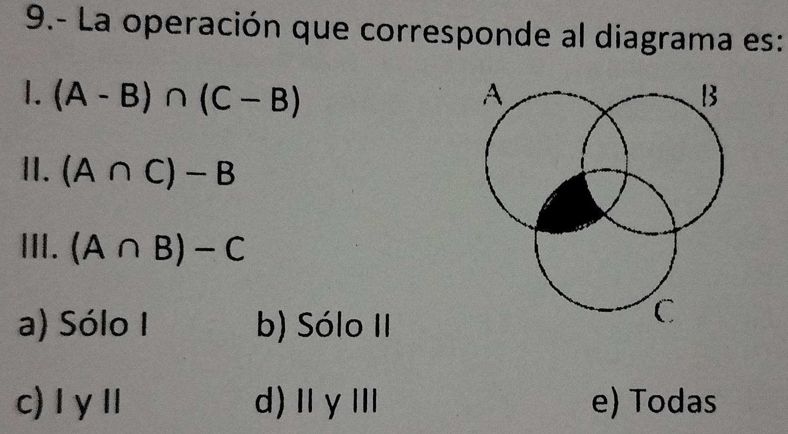 9.- La operación que corresponde al diagrama es:
1. (A-B)∩ (C-B)
II. (A∩ C)-B
III. (A∩ B)-C
a) Sólo I b) Sólo II
c) I γⅡ d)ⅡγⅢ e) Todas