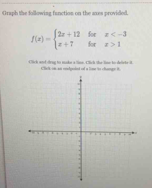 Graph the following function on the axes provided.
f(x)=beginarrayl 2x+12forx 1endarray.
Click and drag to make a line. Click the line to delete it. 
Click on an endpoint of a line to change it.