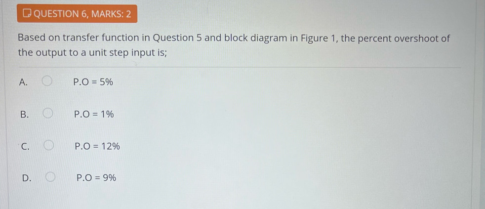 # QUESTION 6, MARKS: 2
Based on transfer function in Question 5 and block diagram in Figure 1, the percent overshoot of
the output to a unit step input is;
A. P.O=5%
B. P.O=1%
C. P.O=12%
D. P.O=9%