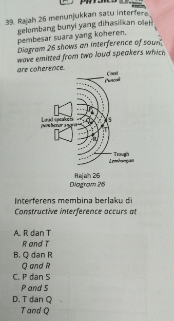 la Mantar
39. Rajah 26 menunjukkan satu interfere
gelombang bunyi yang dihasilkan oleh
pembesar suara yang koheren.
Diagram 26 shows an interference of soun
wave emitted from two loud speakers which
are coce.
Interferens membina berlaku di
Constructive interference occurs at
A. R dan T
R and T
B. Q dan R
Q and R
C. P dan S
P and S
D. T dan Q
T and Q