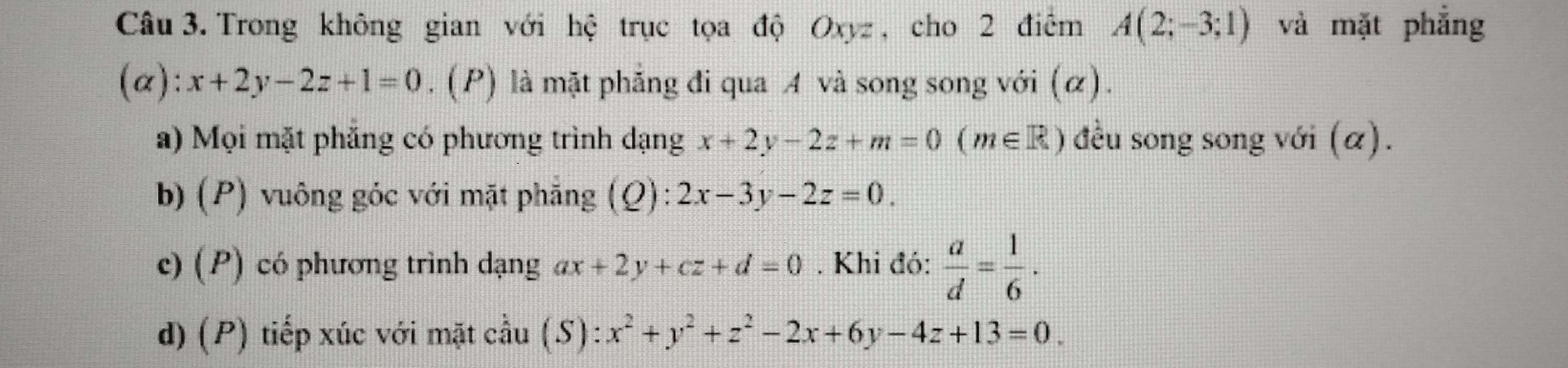 Trong không gian với hệ trục tọa độ Oxyz , cho 2 điểm A(2;-3;1) và mặt phẳng
(alpha ):x+2y-2z+1=0. (P) là mặt phẳng đi qua A và song song với (α). 
a) Mọi mặt phăng có phương trình dạng x+2y-2z+m=0(m∈ R) đều song song với (α). 
b) (P) vuông góc với mặt phẳng (Q): 2x-3y-2z=0. 
c) (P) có phương trình dạng ax+2y+cz+d=0. Khi đó:  a/d = 1/6 . 
d) (P) tiếp xúc với mặt cầu (1 S): :x^2+y^2+z^2-2x+6y-4z+13=0.