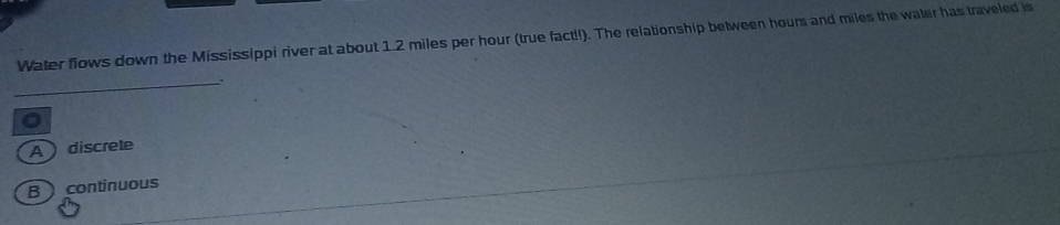 Water flows down the Mississippi river at about 1.2 miles per hour (true fact!). The relationship between hours and miles the waler has traveled is
_.
0
Adiscrete
B continuous