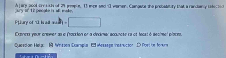 A jury pool consists of 25 people, 13 men and 12 women. Compute the probability that a randomly selected 
jury of 12 people is all male. 
P(Jury of 12 is all ma(e)=□
Express your answer as a fraction or a decimal accurate to at least 6 decimal places. 
Question Help: Written Example - Message instructor D Post to forum 
Submit 0.1asti