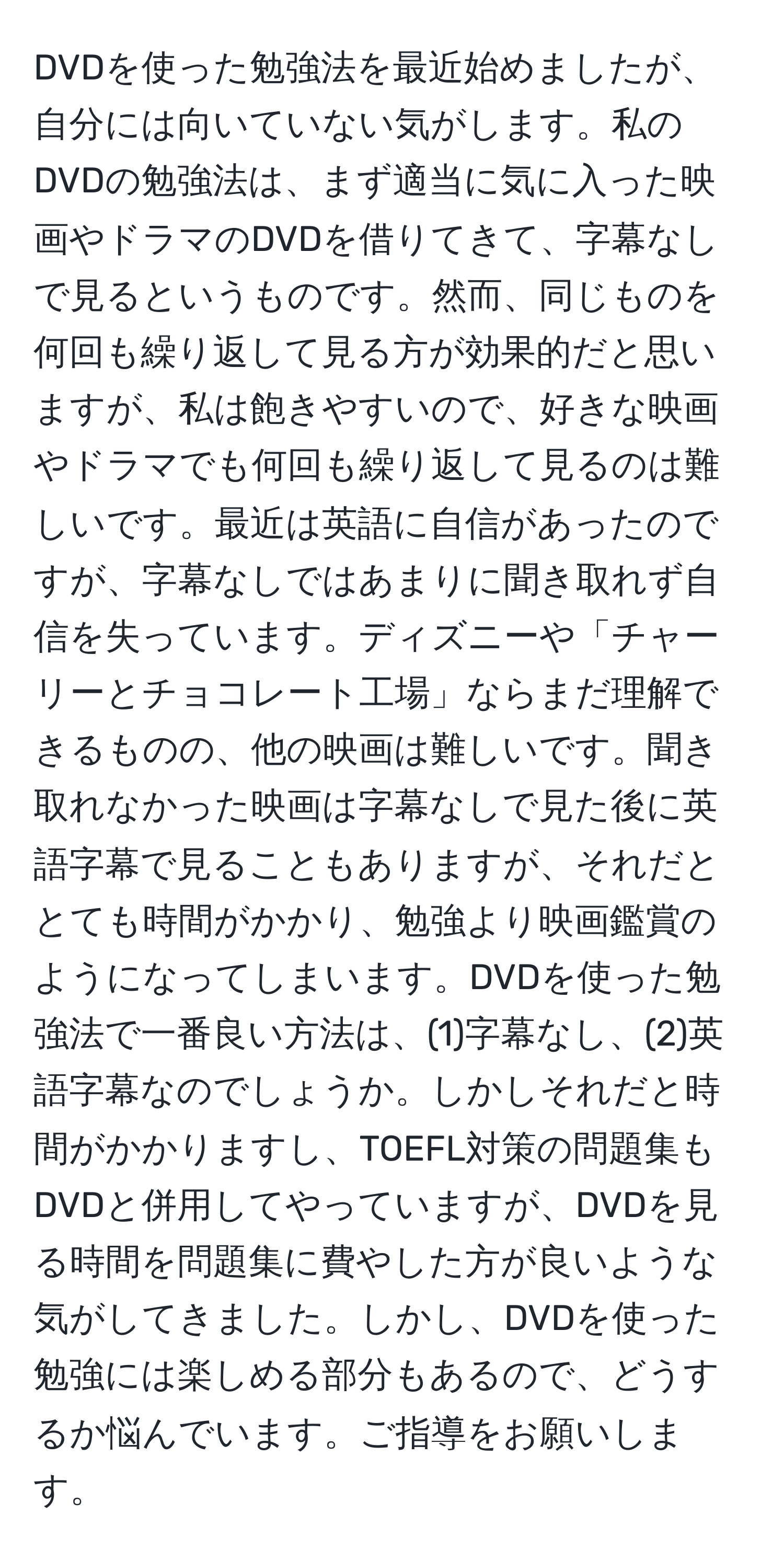 DVDを使った勉強法を最近始めましたが、自分には向いていない気がします。私のDVDの勉強法は、まず適当に気に入った映画やドラマのDVDを借りてきて、字幕なしで見るというものです。然而、同じものを何回も繰り返して見る方が効果的だと思いますが、私は飽きやすいので、好きな映画やドラマでも何回も繰り返して見るのは難しいです。最近は英語に自信があったのですが、字幕なしではあまりに聞き取れず自信を失っています。ディズニーや「チャーリーとチョコレート工場」ならまだ理解できるものの、他の映画は難しいです。聞き取れなかった映画は字幕なしで見た後に英語字幕で見ることもありますが、それだととても時間がかかり、勉強より映画鑑賞のようになってしまいます。DVDを使った勉強法で一番良い方法は、(1)字幕なし、(2)英語字幕なのでしょうか。しかしそれだと時間がかかりますし、TOEFL対策の問題集もDVDと併用してやっていますが、DVDを見る時間を問題集に費やした方が良いような気がしてきました。しかし、DVDを使った勉強には楽しめる部分もあるので、どうするか悩んでいます。ご指導をお願いします。