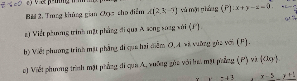 Trong không gian Oxyz cho điểm A(2;3;-7) và mặt phẳng (P): x+y-z=0. 
a) Viết phương trình mặt phẳng đi qua A song song với (P). 
b) Viết phương trình mặt phẳng đi qua hai điểm O, A và vuông góc với (P). 
c) Viết phương trình mặt phẳng đi qua A, vuông góc với hai mặt phẳng (P) và (Oxy).
xy=+3 x-5_ _ y+1