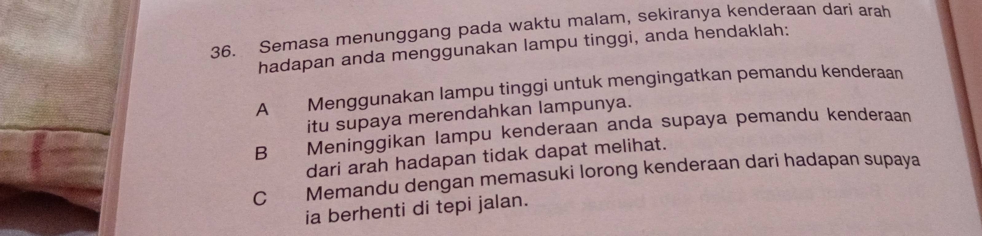 Semasa menunggang pada waktu malam, sekiranya kenderaan dari arah
hadapan anda menggunakan lampu tinggi, anda hendaklah:
A Menggunakan lampu tinggi untuk mengingatkan pemandu kenderaan
itu supaya merendahkan lampunya.
B Meninggikan lampu kenderaan anda supaya pemandu kenderaan
dari arah hadapan tidak dapat melihat.
C p Memandu dengan memasuki lorong kenderaan dari hadapan supaya
ia berhenti di tepi jalan.