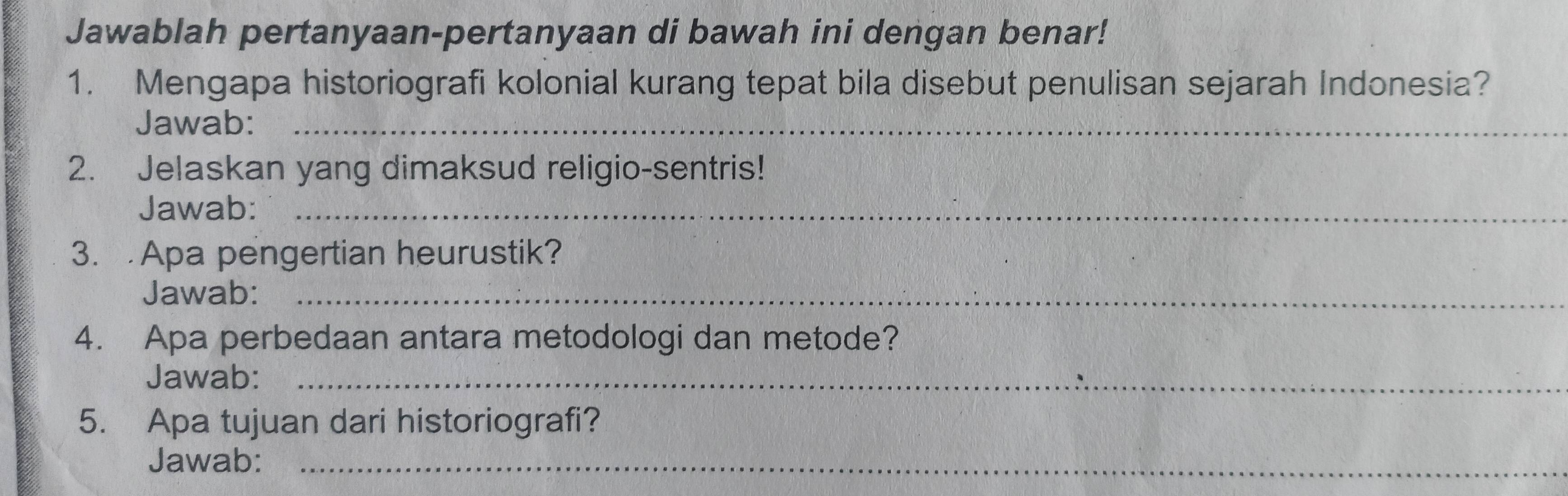 Jawablah pertanyaan-pertanyaan di bawah ini dengan benar! 
1. Mengapa historiografi kolonial kurang tepat bila disebut penulisan sejarah Indonesia? 
Jawab:_ 
2. Jelaskan yang dimaksud religio-sentris! 
Jawab:_ 
3. Apa pengertian heurustik? 
Jawab:_ 
4. Apa perbedaan antara metodologi dan metode? 
Jawab:_ 
5. Apa tujuan dari historiografi? 
Jawab:_