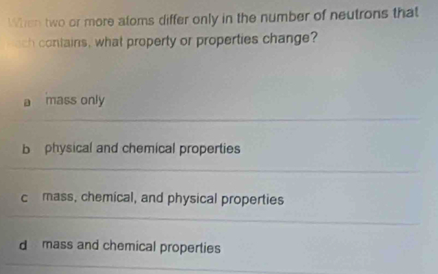 When two or more atoms differ only in the number of neutrons that
ch contains, what property or properties change?
a mass only
b physical and chemical properties
c mass, chemical, and physical properties
d mass and chemical properties