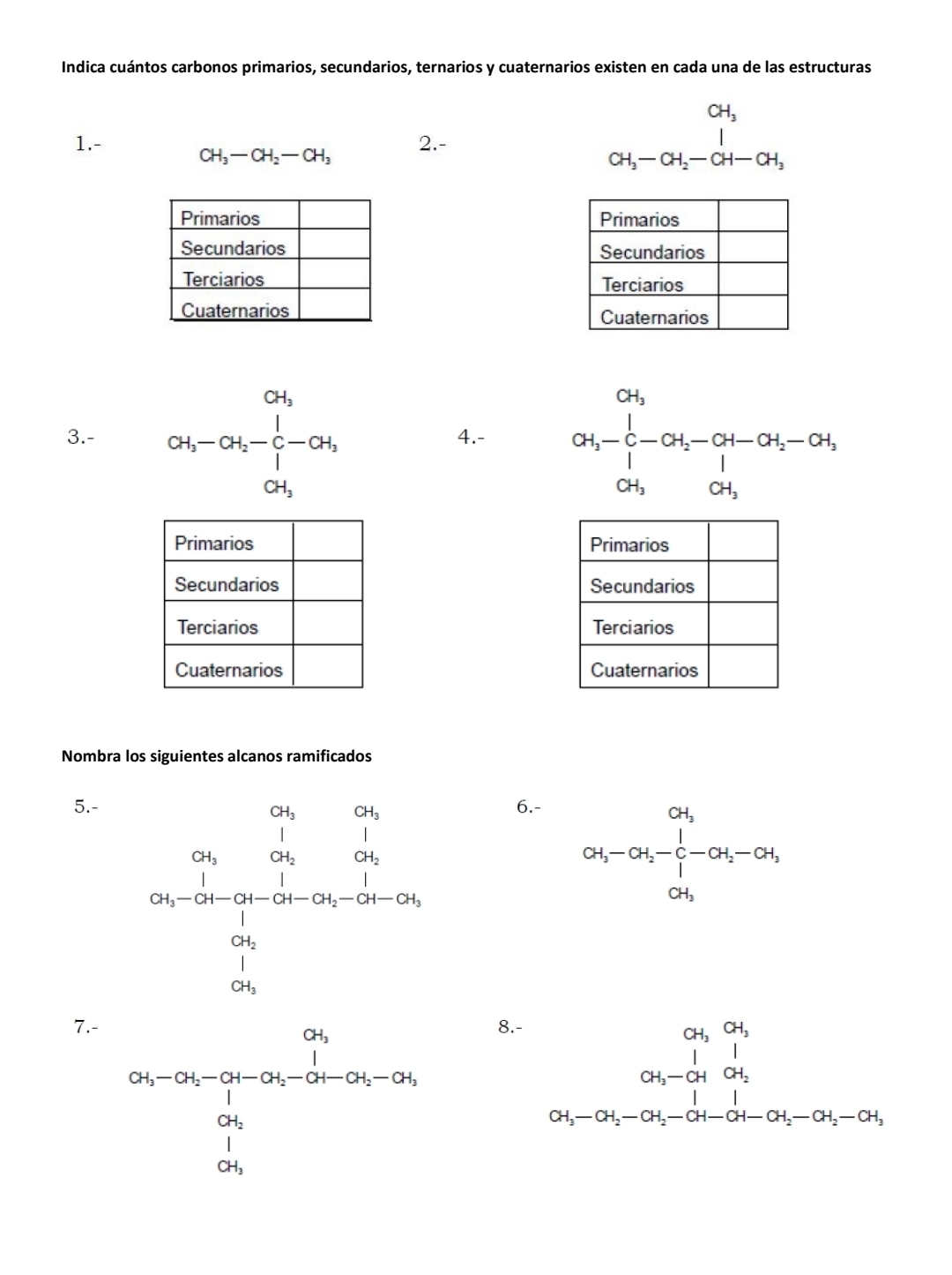 Indica cuántos carbonos primarios, secundarios, ternarios y cuaternarios existen en cada una de las estructuras
1.- 2.-
CH_3-CH_2-CH_3
beginarrayr CH_3 CH_3-CH_2-CH-CH_3endarray

3.- beginarrayr a_1 -04_ot_5-04_0-ot_1 ot_3endarray 4.- alpha _3-frac ∈tlimits _i-alpha _2-alpha _1-alpha _3-alpha _4-alpha _3-0
Primarios
Secundarios
Terciarios
Cuaternarios
Nombra los siguientes alcanos ramificados
5.-6.-
CH_3-CH_2-OH_2-[-OH_2-OH_1] OH_3endarray
7.- 8.-
beginarrayr a_5 a_2 -2-a_n-a_(2y)^24 0-a_0-2x-2y=-2x-2y
beginarrayr ol_1&a_4&alpha _4 ox_5-or_5-or_5r-a_5-or_5-or_4-or_5-or_5-or_4 endarray 