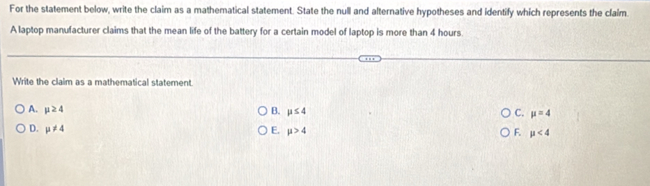 For the statement below, write the claim as a mathematical statement. State the null and alternative hypotheses and identify which represents the claim.
A laptop manufacturer claims that the mean life of the battery for a certain model of laptop is more than 4 hours
Write the claim as a mathematical statement.
A. mu ≥ 4 B. mu ≤ 4 C. mu =4
D. mu != 4 E. mu >4 F. mu <4</tex>