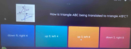 How is triangle ABC being translated to triangle A'B'C'?
down 9, right 4 up 9, left 4 up 3, left 8 down 3, right 8