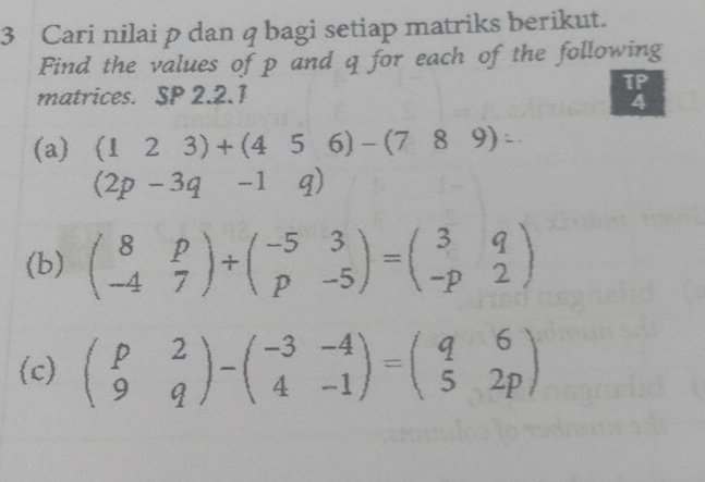 Cari nilai p dan q bagi setiap matriks berikut. 
Find the values of p and q for each of the following 
matrices. SP 2.2.1 
TP 
4 
(a) (123)+(456)-(789)=
(2p-3q-1q)
(b) beginpmatrix 8&p -4&7endpmatrix +beginpmatrix -5&3 p&-5endpmatrix =beginpmatrix 3&q -p&2endpmatrix
(c) beginpmatrix p&2 9&qendpmatrix -beginpmatrix -3&-4 4&-1endpmatrix =beginpmatrix q&6 5&2pendpmatrix