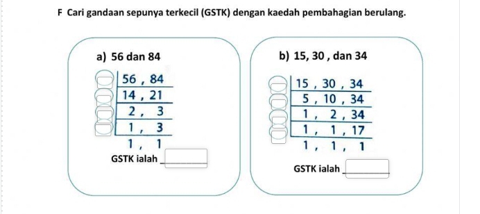 Cari gandaan sepunya terkecil (GSTK) dengan kaedah pembahagian berulang. 
a) 56 dan 84 b) 15, 30 , dan 34
56 , 84 15 ， 30 , 34
14 , 21 5 , 10 , 34
2 ， 3 1 , 2 , 34
1 , 3 1 , 1, 17
1 , 1 1, 1 , 1
GSTK ialah 
GSTK ialah