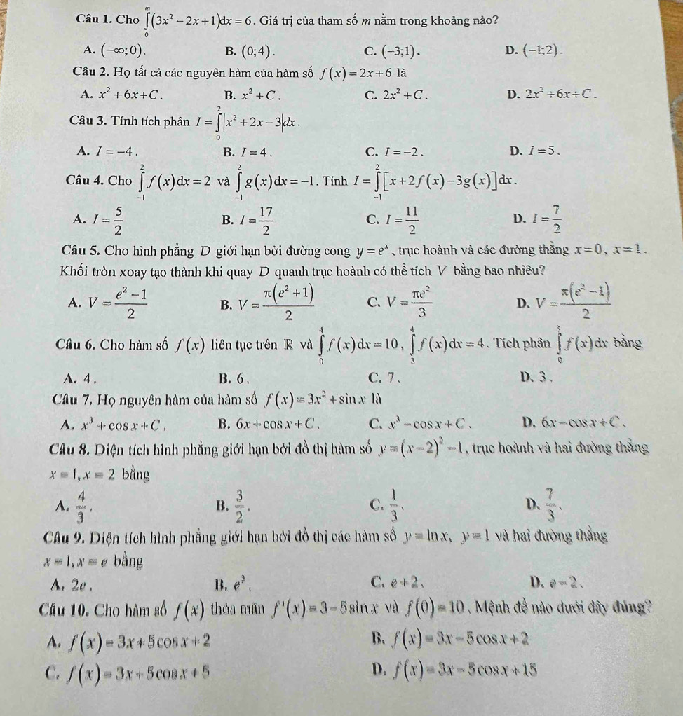 Cho ∈tlimits _0^(m(3x^2)-2x+1)dx=6. Giá trị của tham số m nằm trong khoảng nào?
A. (-∈fty ;0). B. (0;4). C. (-3;1). D. (-1;2).
Câu 2. Họ tất cả các nguyên hàm của hàm số f(x)=2x+6 là
A. x^2+6x+C. B. x^2+C. C. 2x^2+C. D. 2x^2/ 6x/ C.
Câu 3. Tính tích phân I=∈tlimits _0^(2|x^2)+2x-3|dx.
A. I=-4. B. I=4. C. I=-2. D. I=5.
Câu 4. Cho ∈tlimits _(-1)^2f(x)dx=2 và ∈tlimits _(-1)^2g(x)dx=-1. Tính I=∈tlimits _0^(2[x+2f(x)-3g(x)] dx .
A. I=frac 5)2 I= 17/2  I= 11/2  I= 7/2 
B.
C.
D.
Câu 5. Cho hình phẳng D giới hạn bởi đường cong y=e^x , trục hoành và các đường thắng x=0,x=1.
Khối tròn xoay tạo thành khi quay D quanh trục hoành có thể tích V bằng bao nhiêu?
A. V= (e^2-1)/2  B. V= (π (e^2+1))/2  C. V= π e^2/3  D. V= (π (e^2-1))/2 
Câu 6. Cho hàm số f(x) liên tục trên R và ∈tlimits _0^(4f(x)dx=10,∈tlimits _3^4f(x)dx=4 Tích phân ∈tlimits _0^3f(x)dx bảng
A. 4 . B. 6 . C. 7 . D. 3.
Câu 7. Họ nguyên hàm của hàm số f(x)=3x^2)+sin x18
A. x^3+cos x+C. B. 6x+cos x+C. C. x^3-cos x+C. D. 6x-cos x+C.
Câu 8. Diện tích hình phẳng giới hạn bởi đồ thị hàm số y=(x-2)^2-1 , trục hoành và hai đường thắng
x=1,x=2 bằng
A.  4/3 ,  3/2 .  1/3 .  7/3 .
B.
C.
D.
Câu 9. Diện tích hình phẳng giới hạn bởi đồ thị các hàm số y=ln x,y=1 và hai đường thẳng
x=1,x=e bằng
A. 2e . B. e^2. C. e+2, D. e-2.
Câu 10. Cho hàm số f(x) thóa mãn f'(x)=3-5sin x và f(0)=10 Mệnh đề nào dưới đây đúng?
B.
A. f(x)=3x+5cos x+2 f(x)=3x-5cos x+2
D.
C. f(x)=3x+5cos x+5 f(x)=3x-5cos x+15