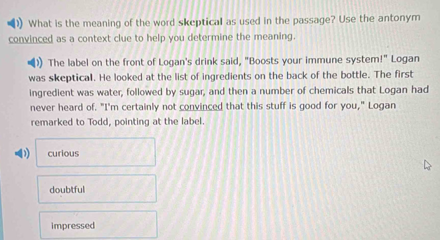 What is the meaning of the word skeptical as used in the passage? Use the antonym
convinced as a context clue to help you determine the meaning.
The label on the front of Logan's drink said, "Boosts your immune system!" Logan
was skeptical. He looked at the list of ingredients on the back of the bottle. The first
ingredient was water, followed by sugar, and then a number of chemicals that Logan had
never heard of. "I'm certainly not convinced that this stuff is good for you," Logan
remarked to Todd, pointing at the label.
) curious
doubtful
impressed