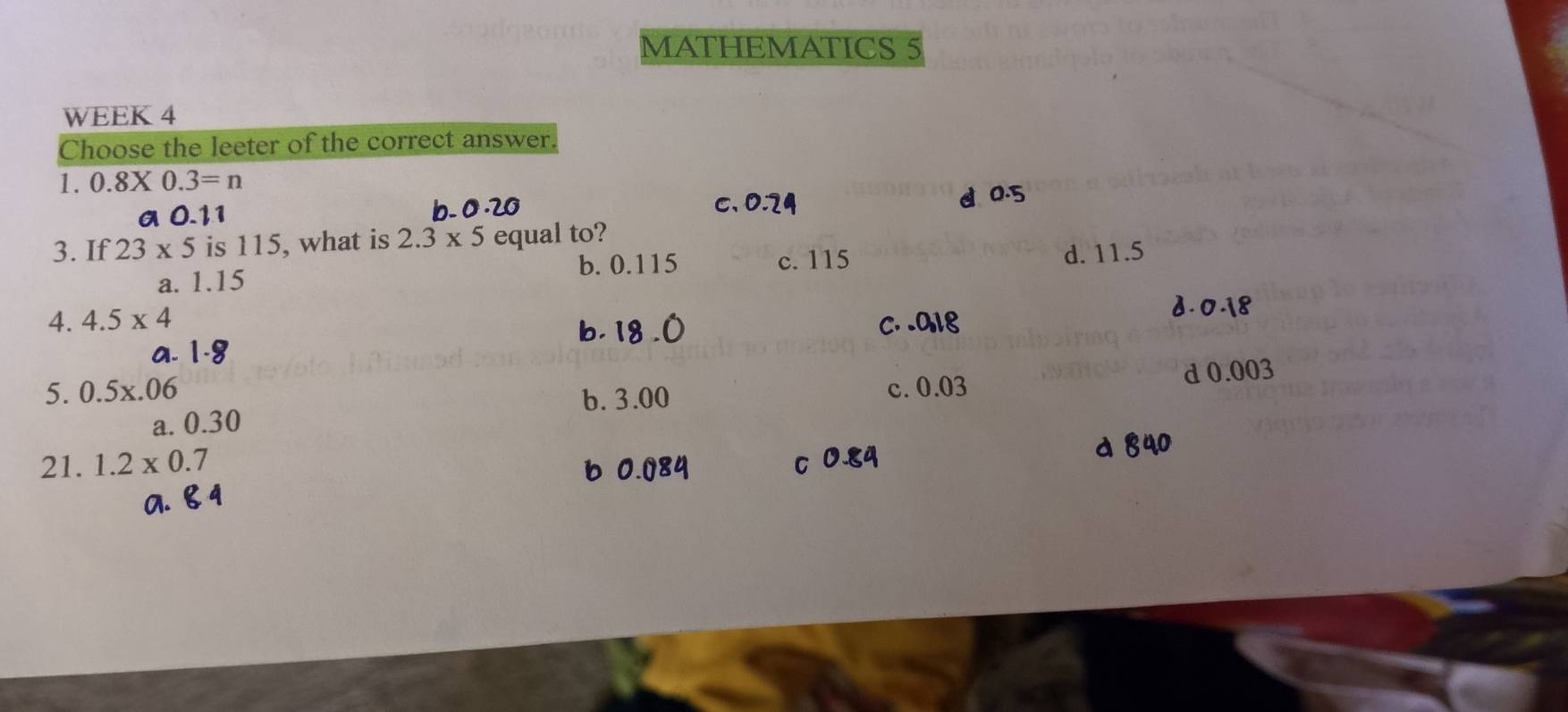 MATHEMATICS 5
WEEK 4
Choose the leeter of the correct answer.
1. 0.8* 0.3=n
a 0.11 b. 0.20 C. 0.24 d 0.5
3. If 23* 5 is 115, what is 2.3* 5 equal to?
b. 0.115 c. 115 d. 11.5
a. 1.15
4. 4.5* 4 c. . a18
2. 0.18
b. 1
b. 3.00 d 0.003
5. 0.5x.06 c. 0.03
a. 0.30
21. 1.2* 0.7
d 40
6 0.08
C