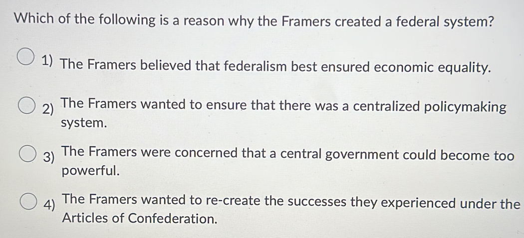 Which of the following is a reason why the Framers created a federal system?
1) The Framers believed that federalism best ensured economic equality.
2) The Framers wanted to ensure that there was a centralized policymaking
system.
3) The Framers were concerned that a central government could become too
powerful.
4) The Framers wanted to re-create the successes they experienced under the
Articles of Confederation.