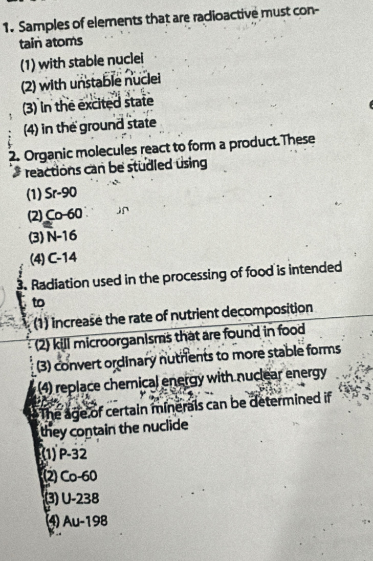 Samples of elements that are radioactive must con-
tain atoms
(1) with stable nuclei
(2) with unstable nuclei
(3) in the excited state
(4) in the ground state
2. Organic molecules react to form a product.These
* reactions can be studled using
(1) Sr-90
(2) Co-60
(3) N-16
(4) C-14
3. Radiation used in the processing of food is intended
to
(1) increase the rate of nutrient decomposition
(2) kill microorganisms that are found in food
(3) convert ordinary nutrients to more stable forms
(4) replace chemical energy with nuclear energy
The age of certain minerals can be determined if
they contain the nuclide
(1) P-32
2) Co−60
(3) U-238
⑷ Au-198