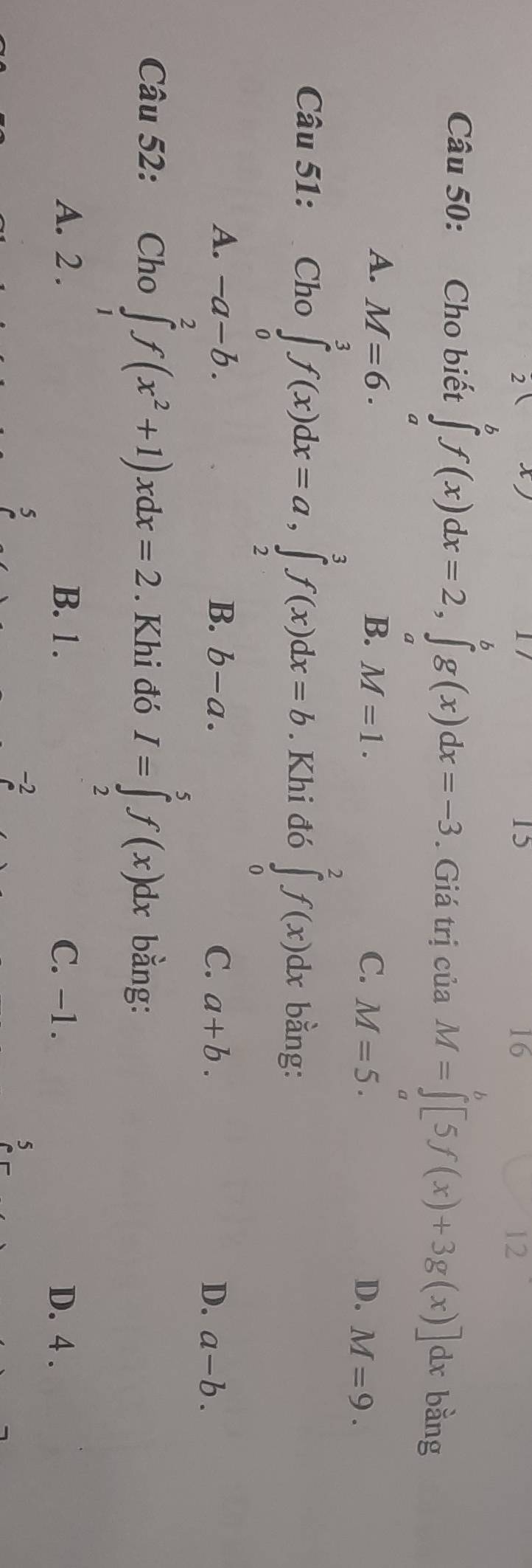 15
16
12
6
Câu 50: Cho biết ∈tlimits _a^(bf(x)dx=2, ∈tlimits _a^bg(x)dx=-3. Giá trị của M=∈t [5f(x)+3g(x)]dx bằng
a
A. M=6. B. M=1. C. M=5. D. M=9. 
Câu 51: Cho∈tlimits _0^3f(x)dx=a, ∈tlimits _2^3f(x)dx=b. Khi đó ∈tlimits _0^2f(x)dx bằng:
A. -a-b. B. b-a. C. a+b. D. a-b. 
Câu 52: Cho ∈tlimits _1^2f(x^2)+1)xdx=2. Khi đó I=∈tlimits _2^5f(x)dx bằng:
A. 2. B. 1. C. -1. D. 4.
5
-2
5