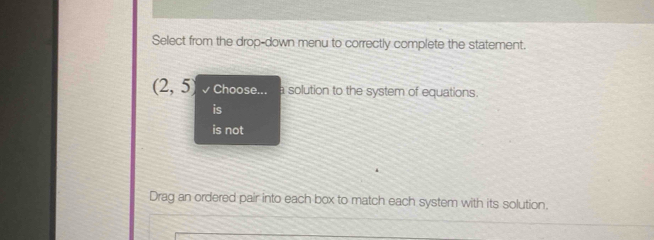 Select from the drop-down menu to correctly complete the statement.
(2,5) Choose. a solution to the system of equations.
is not
Drag an ordered pair into each box to match each system with its solution.