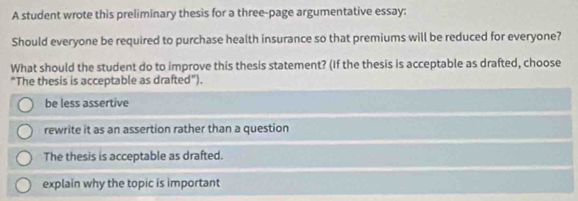 A student wrote this preliminary thesis for a three-page argumentative essay:
Should everyone be required to purchase health insurance so that premiums will be reduced for everyone?
What should the student do to improve this thesis statement? (If the thesis is acceptable as drafted, choose
"The thesis is acceptable as drafted").
be less assertive
rewrite it as an assertion rather than a question
The thesis is acceptable as drafted.
explain why the topic is important