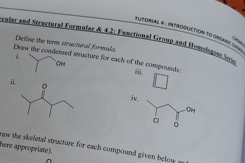 TUTORIAL 4 : INTRODUCTION TO ORGANIC CHEMIS 
ecular and Structural Formulae & 4.2: Functional Group and Homologous Series 
CHEMIST 
Define the term structural formula. 
Draw the conden structure for each of the compounds: 
i. iii. 
ii 
iv. 
here appropriate). 
raw the skeletal structure for each compound given below an