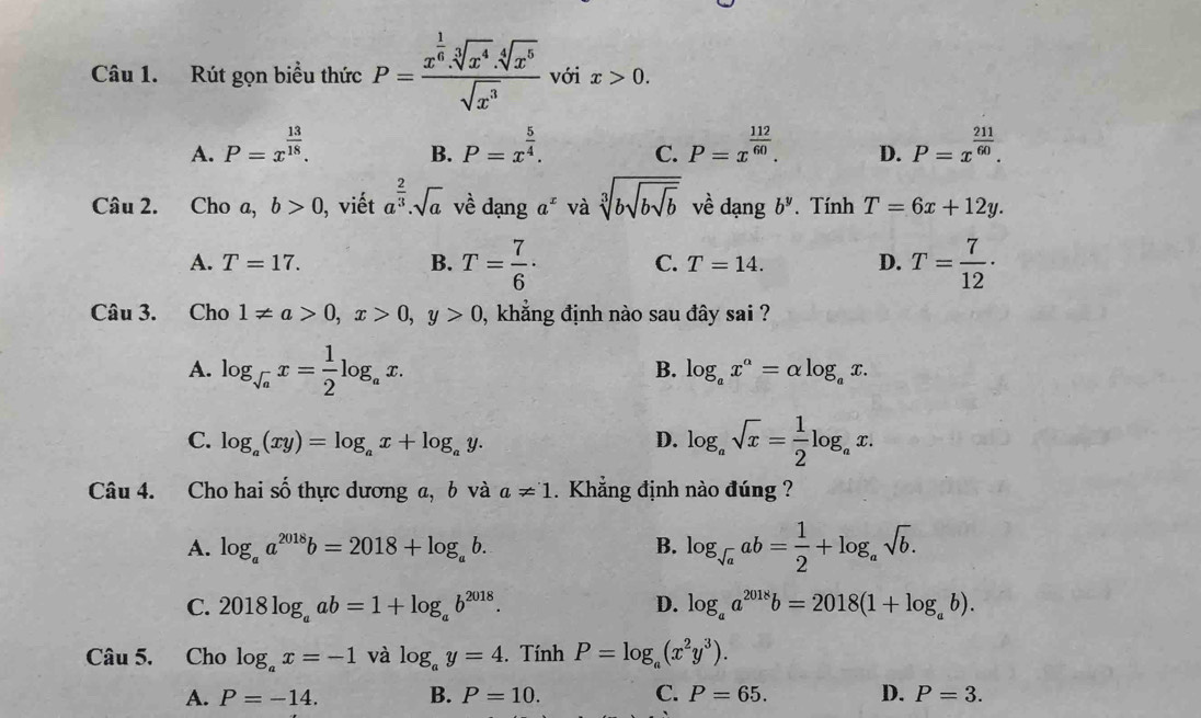 Rút gọn biểu thức P=frac x^(frac 1)6.sqrt[3](x^4).sqrt[4](x^5)sqrt(x^3) với x>0.
A. P=x^(frac 13)18. P=x^(frac 5)4. C. P=x^(frac 112)60. D. P=x^(frac 211)60.
B.
Câu 2. Cho a, b>0 ), viết a^(frac 2)3.sqrt(a) về dạng a^x và sqrt[3](bsqrt bsqrt b) về dạng b^y. Tính T=6x+12y.
A. T=17. B. T= 7/6 · C. T=14. D. T= 7/12 ·
Câu 3. Cho 1!= a>0,x>0,y>0 , khẳng định nào sau đây sai ?
A. log _sqrt(a)x= 1/2 log _ax.
B. log _ax^a=alpha log _ax.
C. log _a(xy)=log _ax+log _ay. D. log _asqrt(x)= 1/2 log _ax.
Câu 4. Cho hai thực dương a, b và shat o a!= 1 Khẳng định nào đúng ?
A. log _aa^(2018)b=2018+log _ab. B. log _sqrt(a)ab= 1/2 +log _asqrt(b).
C. 2018log _aab=1+log _ab^(2018). D. log _aa^(2018)b=2018(1+log _ab).
Câu 5. Cho log _ax=-1 và log _ay=4. Tính P=log _a(x^2y^3).
A. P=-14. B. P=10. C. P=65. D. P=3.