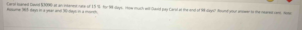 Carol loaned David $3090 at an interest rate of 15 % for 98 days. How much will David pay Carol at the end of 98 days? Round your answer to the nearest cent. Note: 
Assume 365 days in a year and 30 days in a month.