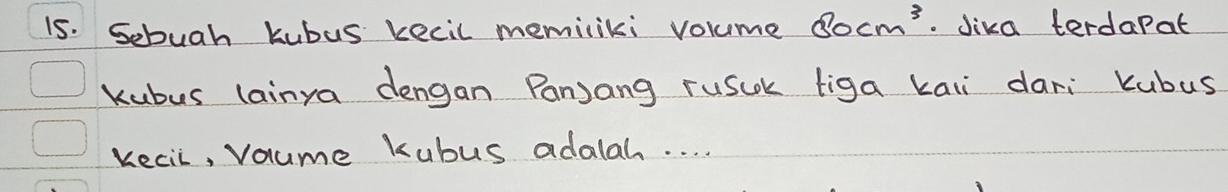 Sebuah kubus kecil memiliki volume 80cm^3. Jika terdapat 
kubus lainya dengan Panjang rusck figa kaii dari Kubus 
kecil, voume kubus adalah. . . .