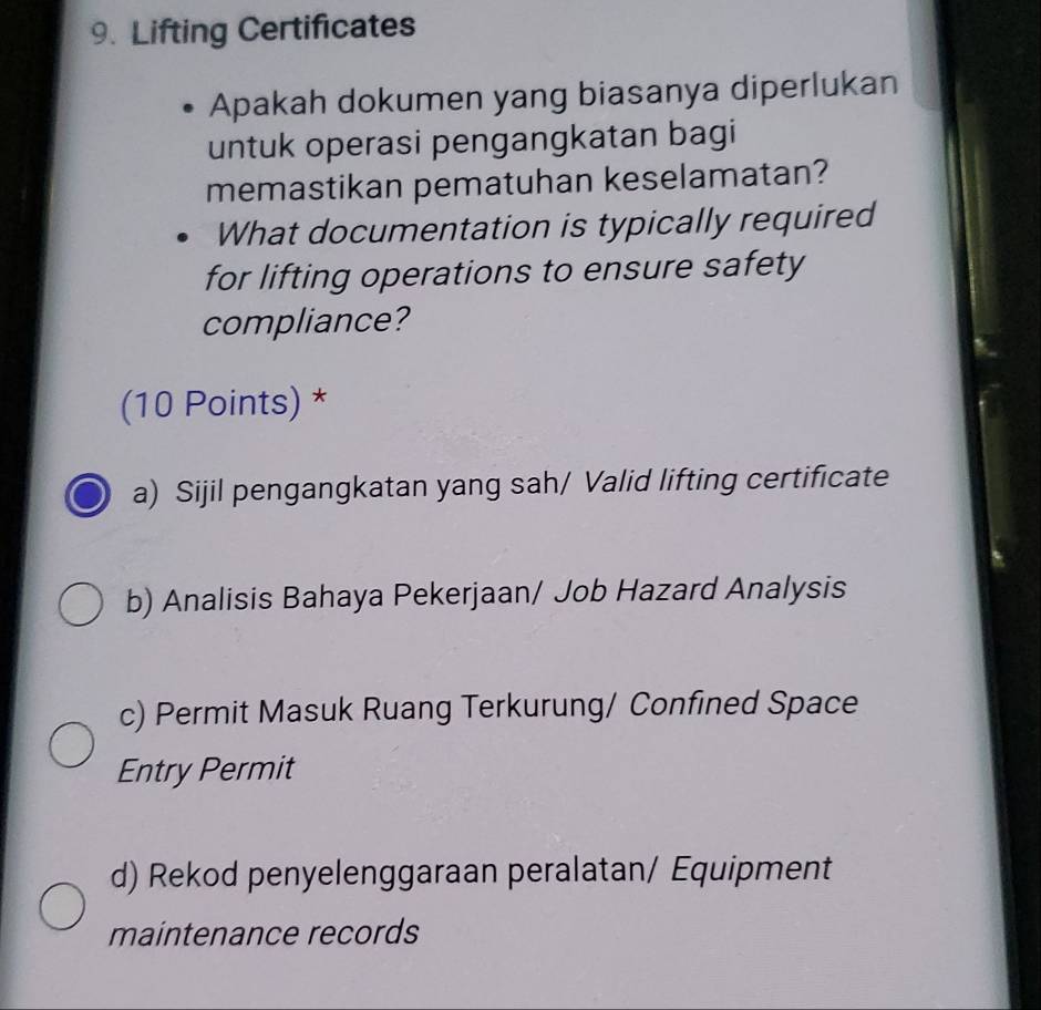 Lifting Certificates
Apakah dokumen yang biasanya diperlukan
untuk operasi pengangkatan bagi
memastikan pematuhan keselamatan?
What documentation is typically required
for lifting operations to ensure safety
compliance?
(10 Points) *
a) Sijil pengangkatan yang sah/ Valid lifting certificate
b) Analisis Bahaya Pekerjaan/ Job Hazard Analysis
c) Permit Masuk Ruang Terkurung/ Confined Space
Entry Permit
d) Rekod penyelenggaraan peralatan/ Equipment
maintenance records