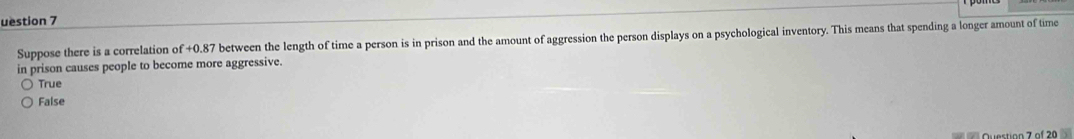 uestion 7
Suppose there is a correlation c f+0.87 between the length of time a person is in prison and the amount of aggression the person displays on a psychological inventory. This means that spending a longer amount of time
in prison causes people to become more aggressive.
True
False
Question 7 of 20