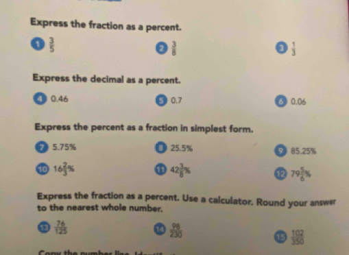 Express the fraction as a percent.
1  3/5 
 3/8 
D  1/3 
Express the decimal as a percent.
④ 0.46 3 0.7 ⑤ 0.06
Express the percent as a fraction in simplest form.
7 5.75% O 25.5% 9 85.25%
10 16 2/3 % ① 42 3/8 %
79 5/6 %
Express the fraction as a percent. Use a calculator. Round your answer
to the nearest whole number.
 76/125 
1  98/230 
15  102/350 