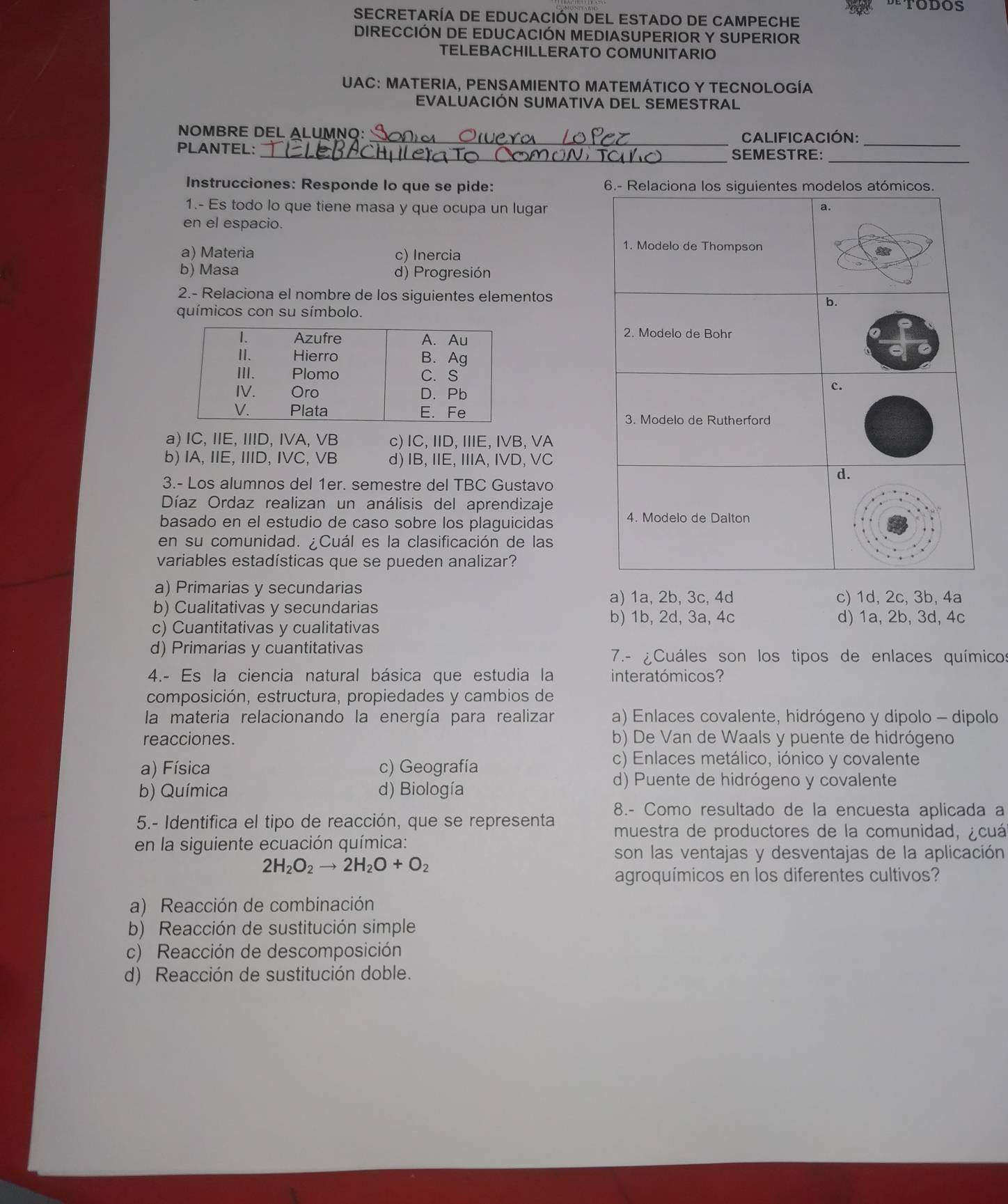 SECRETARÍA DE EDUCACIÓN DEL ESTADO DE CAMPECHE
DIRECCIÓN DE EDUCACIÓN MEDIASUPERIOR Y SUPERIOR
TELEBACHILLERATO COMUNITARIO
UAC: MATERIA, PENSAMIENTO MATEMÁTICO Y TECNOLOGÍA
EVALUACIÓN SUMATIVA DEL SEMESTRAL
NOMBRE DEL ALUMNQ:_ Calificación:
_
PLANTEL: _SEMESTRE:
_
Instrucciones: Responde lo que se pide: 6.- Relaciona los siguientes modelos atómicos.
1.- Es todo lo que tiene masa y que ocupa un lugar
a.
en el espacio.
a) Materia c) Inercia
1. Modelo de Thompson
b) Masa d) Progresión
2.- Relaciona el nombre de los siguientes elementos b.
químicos con su símbolo.
2. Modelo de Bohr
c.
3. Modelo de Rutherford
a) IC, IIE, IIID, IVA, VB c) IC、 IID、 IIIE、 IVB、 VA
b) IA, IIE, IID, IVC, VB d) IB, IIE, IIIA, IVD, VC
3.- Los alumnos del 1er. semestre del TBC Gustavo
d.
Díaz Ordaz realizan un análisis del aprendizaje
basado en el estudio de caso sobre los plaguicidas
4. Modelo de Dalton
en su comunidad. Cuál es la clasificación de las
variables estadísticas que se pueden analizar?
a) Primarias y secundarias a) 1a, 2b, 3c, 4d c) 1d, 2c, 3b, 4a
b) Cualitativas y secundarias
b) 1b, 2d, 3a, 4c d) 1a, 2b, 3d, 4c
c) Cuantitativas y cualitativas
d) Primarias y cuantitativas
7.- ¿Cuáles son los tipos de enlaces químicos
4.- Es la ciencia natural básica que estudia la interatómicos?
composición, estructura, propiedades y cambios de
la materia relacionando la energía para realizar a) Enlaces covalente, hidrógeno y dipolo - dipolo
reacciones. b) De Van de Waals y puente de hidrógeno
a) Física c) Geografía
c) Enlaces metálico, iónico y covalente
b) Química d) Biología
d) Puente de hidrógeno y covalente
8.- Como resultado de la encuesta aplicada a
5.- Identifica el tipo de reacción, que se representa  muestra de productores de la comunidad, ¿cuá
en la siguiente ecuación química:
son las ventajas y desventajas de la aplicación
2H_2O_2to 2H_2O+O_2
agroquímicos en los diferentes cultivos?
a) Reacción de combinación
b) Reacción de sustitución simple
c) Reacción de descomposición
d) Reacción de sustitución doble.