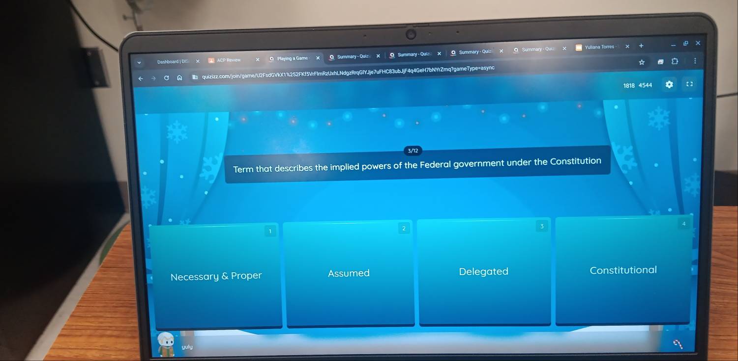 Yuliana Torres
Dashboard | OIS ACP Roview Q Playing a Game x O Summary- Quizi: X | O Summary- Quizi X Q Summary - Qu
quizizz.com/join/game/U2FsdGVkX1%252FKf5VrFlmRzUxhLNdgzRrqGlYJje7uFHC83ubJjF4q4GeH7bNYrZmq?gameType=async
1818 4544
3/12
Term that describes the implied powers of the Federal government under the Constitution
Necessary & Proper Assumed Delegated Constitutional