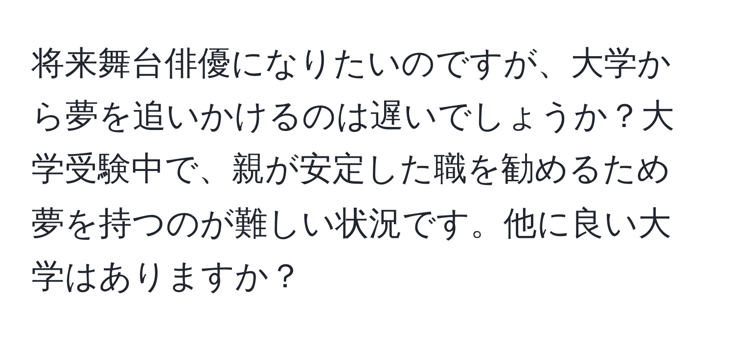 将来舞台俳優になりたいのですが、大学から夢を追いかけるのは遅いでしょうか？大学受験中で、親が安定した職を勧めるため夢を持つのが難しい状況です。他に良い大学はありますか？