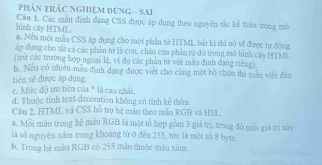 PHẢN TRÁC NGHIỆM ĐUNG - SAI
Câu 1. Các mẫu định dạng CSS được áp dụng theo nguyên tắc kể thừa trong mô
hình cây HTML
a. Nếu một mẫu CSS áp dụng cho một phần từ HTML bắt kì thì nó sẽ được tự động
áp dụng cho tất cả các phần tử là con, cháu của phần tử đó trong mô hình cây HTML
(trừ các trường hợp ngoại lệ, ví dụ các phần từ với mẫu định dạng riêng),
b. Nếu có nhiều mẫu định dạng được viết cho cùng một bộ chọn thì mẫu viết đầu
tiên sẽ được áp dụng.
c. Mức độ ưu tiên của * là cao nhất.
d. Thuộc tính text-decoration không có tính kể thừa.
Câu 2. HTML và CSS hỗ trợ hệ màu theo mẫu RGB và HSL.
a. Mỗi màu trong hệ màu RGB là một tổ hợp gồm 3 giá trị, trong đó mỗi giá trị này
là số nguyên nằm trong khoảng từ 0 đến 255, tức là một số 8 byte.
b. Trong hệ màu RGB có 255 màu thuộc màu xám.