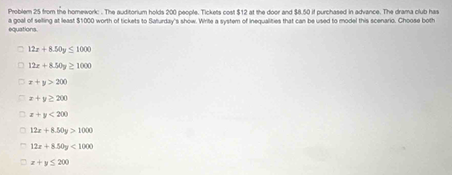 Problem 25 from the homework: . The auditorium holds 200 people. Tickets cost $12 at the door and $8.50 if purchased in advance. The drama club has
a goal of selling at least $1000 worth of tickets to Saturday's show. Write a system of inequalities that can be used to model this scenario. Choose both
equations.
12x+8.50y≤ 1000
12x+8.50y≥ 1000
x+y>200
x+y≥ 200
x+y<200</tex>
12x+8.50y>1000
12x+8.50y<1000</tex>
x+y≤ 200