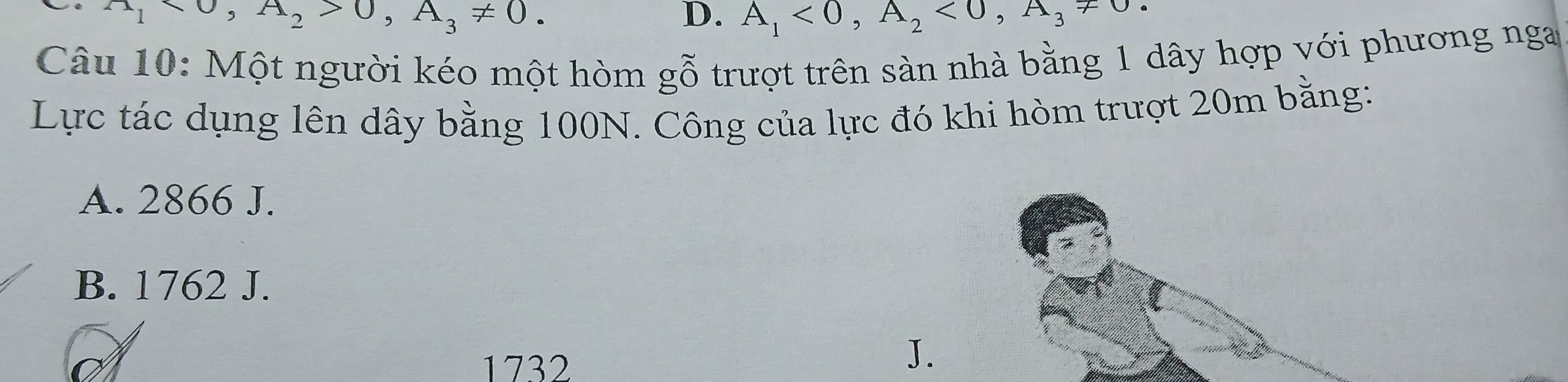 A_1>0, A_2>0, A_3!= 0.
D. A_1<0</tex>, A_2<0</tex>, A_3!= 0
Câu 10: Một người kéo một hòm gỗ trượt trên sản nhà bằng 1 dây hợp với phương nga
Lực tác dụng lên dây bằng 100N. Công của lực đó khi hòm trượt 20m bằng:
A. 2866 J.
B. 1762 J.
1732
J.