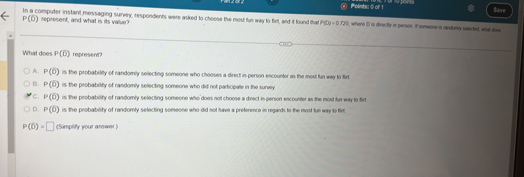 1o points
Save
P(overline D) represent, and what is its value?
In a computer instant messaging survey, respondents were asked to choose the most fun way to flirt, and it found that P(D)=0.720 , where D is directly in person. If someone is randomly selected, what does
What does P(overline D) represent?
A. P(overline D) is the probability of randomly selecting someone who chooses a direct in-person encounter as the most fun way to flirt
B. P(overline D) is the probability of randomly selecting someone who did not participate in the survey
C. P(overline D) is the probability of randomly selecting someone who does not choose a direct in-person encounter as the most fun way to flirt
D. P(overline D) is the probability of randomly selecting someone who did not have a preference in regards to the most fun way to flirt.
P(overline D)=□ (Simplify your answer.)