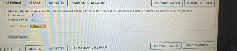 DETAILS MY NOTES HARMATHAP12 6.2.009. ASK YOUR TEACHER PRACTICE ANOTHER 
What are the future value and the interest earned if $2600 is invested for 7 years at 8% compounded quarterly? (Round your answers to the nearest cent.) 
future value $
interest earned $
Need Help? Read It 
Submit Answer 
2. [−/1 Points] DETAILS MY NOTES HARMATHAP12 6.2.010.MI. ASK YOUR TEACHER PRACTICE ANOTHER