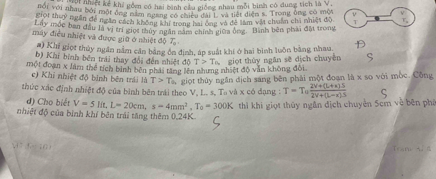 Thấi nhiệt kể khí gồm có hai bình cầu giống nhau mỗi binh có dung tích là V, 
với với nhau bởi một ông năm ngang có chiều đàn và tiết diện s. Trong ông có một 
giọt thuỷ ngân để ngần cách không khí trong hai ông và đẻ làm vật chuân chi nhiệt độ T 
Lây mộc ban đầu là vị trí giọt thủy ngân nằm chính giữa ông. Bình bên phải đặt trong 
máy điều nhiệt và được giữ ở nhiệt độ T_0. 
a) Khi giọt thủy ngân nằm cân bằng ôn định, áp suất khí ở hai bình luôn bằng nhau. 
b) Khi bình bên trái thay đổi đến nhiệt độ T>T_0, giọt thủy ngân sẽ dịch chuyển 
một đoạn x làm thể tích bình bên phải tăng lên nhưng nhiệt độ văn không đổi. 
c) Khi nhiệt độ bình bên trái là T>T_0, giọt thủy ngân dịch sang bên phải một đoạn là x so với mốc. Công 
thức xác định nhiệt độ của bình bên trái theo V, L. s, T_0 và x có dạng : T=T_0 (2V+(L+x)S)/2V+(L-x)S 
d) Cho biết V=5lit, L=20cm, s=4mm^2, T_0=300K thì khi giọt thủy ngân địch chuyền Scm về bên phá 
nhiệt độ của bình khí bên trái tăng thêm 0, 24K. 
V đ 10