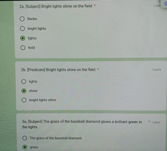 [Subject] Bright lights shine on the field. * 1 poin
Banks
bright lights
lights
field
2b. [Predicate] Bright lights shine on the field. * 1 point
lights
shine
bright lights shine
3a. [Subject] The grass of the baseball diamond glows a brilliant green in 1 point
the lights.
The grass of the baseball diamond
grass