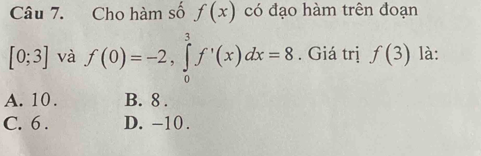 Cho hàm số f(x) có đạo hàm trên đoạn
[0;3] và f(0)=-2, ∈tlimits _0^3f'(x)dx=8. Giá trị f(3) là:
A. 10. B. 8.
C. 6. D. -10.