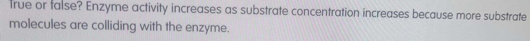 Irue or talse? Enzyme activity increases as substrate concentration increases because more substrate 
molecules are colliding with the enzyme.