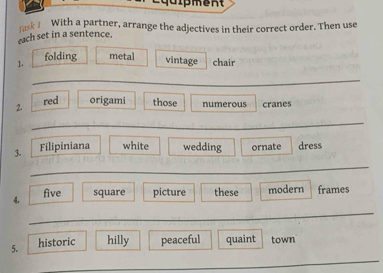 dipment 
Task 1 With a partner, arrange the adjectives in their correct order. Then use 
each set in a sentence. 
1. folding metal 
vintage chair 
_ 
2. red origami those numerous cranes 
_ 
3. Filipiniana white wedding ornate dress 
_ 
A. five square picture these modern frames 
_ 
5. historic hilly peaceful quaint town 
_