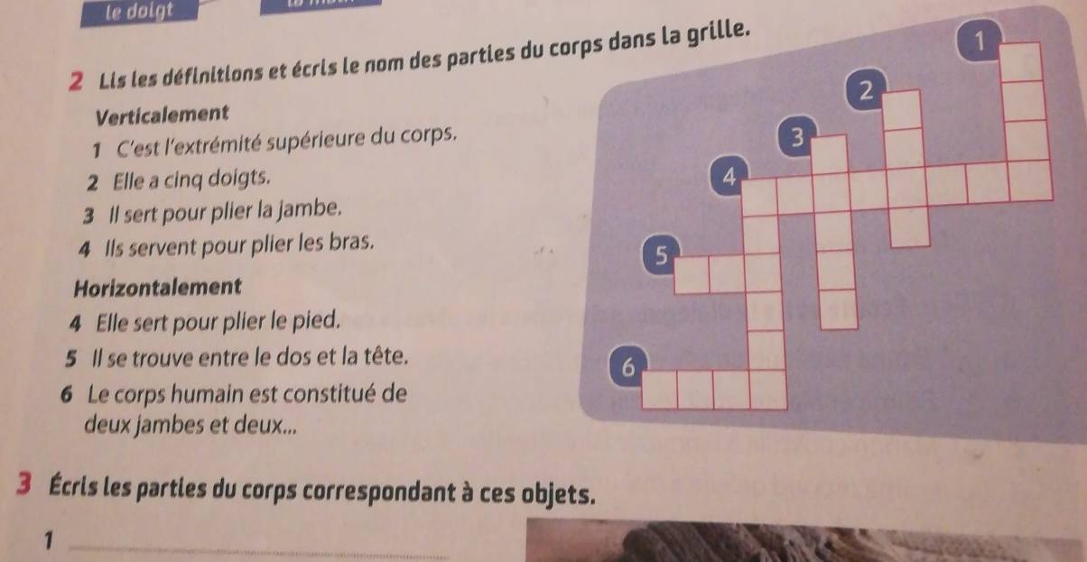 le dolgt 
2 Lis les définitions et écris le nom des parties du 
Verticalement 
1 C'est l'extrémité supérieure du corps. 
2 Elle a cinq doigts. 
3 Il sert pour plier la jambe. 
4 Ils servent pour plier les bras. 
Horizontalement 
4 Elle sert pour plier le pied. 
5 Il se trouve entre le dos et la tête. 
6 Le corps humain est constitué de 
deux jambes et deux... 
3 Écris les partles du corps correspondant à ces objets. 
_1