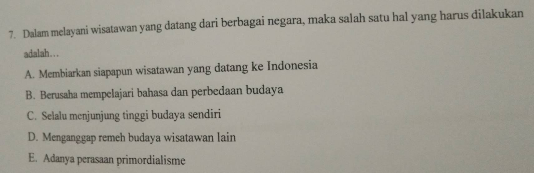 Dalam melayani wisatawan yang datang dari berbagai negara, maka salah satu hal yang harus dilakukan
adalah…..
A. Membiarkan siapapun wisatawan yang datang ke Indonesia
B. Berusaha mempelajari bahasa dan perbedaan budaya
C. Selalu menjunjung tinggi budaya sendiri
D. Menganggap remeh budaya wisatawan lain
E. Adanya perasaan primordialisme